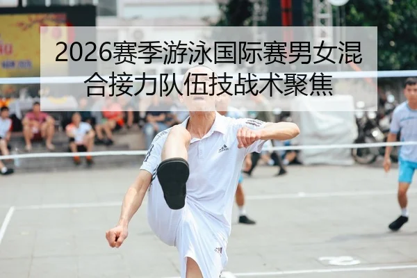 2026赛季游泳国际赛男女混合接力队伍技战术聚焦